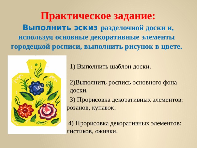    Практическое задание:   Выполнить эскиз разделочной доски и, используя основные декоративные элементы городецкой росписи, выполнить рисунок в цвете.   1) Выполнить шаблон доски.   2)Выполнить роспись основного фона доски.  3) Прорисовка декоративных элементов: розанов, купавок.    4) Прорисовка декоративных элементов: листиков, оживки. 