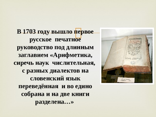                В 1703 году вышло первое русское печатное руководство под длинным заглавием «Арифметика, сиречь наук числительная, с разных диалектов на словенский язык переведённая и во едино собрана и на две книги разделена…» 