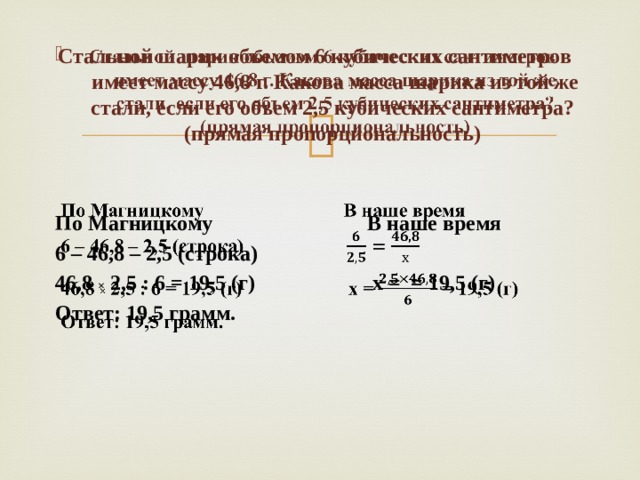   Стальной шарик объемом 6 кубических сантиметров имеет массу 46,8 г. Какова масса шарика из той же стали, если его объем 2,5 кубических сантиметра? (прямая пропорциональность)   По Магницкому В наше время 6 – 46,8 – 2,5 (строка) 46,8 × 2,5 : 6 = 19,5 (г) х = = 19,5 (г) Ответ: 19,5 грамм. 