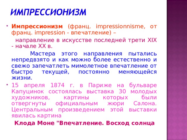 Импрессионизм (франц. impressionnisme, от франц. impression - впечатление) –  направление в искусстве последней трети XIX - начале XX в.  Мастера этого направления пытались непредвзято и как можно более естественно и свежо запечатлеть мимолетное впечатление от быстро текущей, постоянно меняющейся жизни. 15 апреля 1874 г. в Париже на бульваре Капуцинок состоялась выставка 30 молодых художников, картины которых были отвергнуты официальным жюри Салона. Центральным произведением этой выставки явилась картина  Клода Моне 