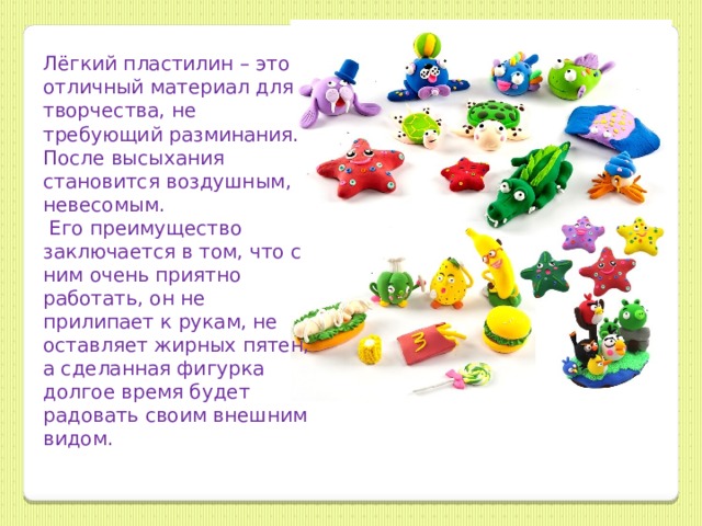 Лёгкий пластилин – это отличный материал для творчества, не требующий разминания. После высыхания становится воздушным, невесомым.  Его преимущество заключается в том, что с ним очень приятно работать, он не прилипает к рукам, не оставляет жирных пятен, а сделанная фигурка долгое время будет радовать своим внешним видом. 