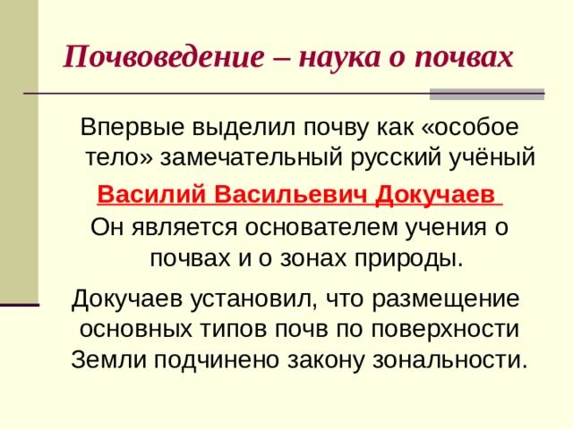 Почвоведение – наука о почвах Впервые выделил почву как «особое тело» замечательный русский учёный Василий Васильевич Докучаев Он является основателем учения о почвах и о зонах природы.   Докучаев установил, что размещение  основных типов почв по поверхности Земли подчинено закону зональности. 
