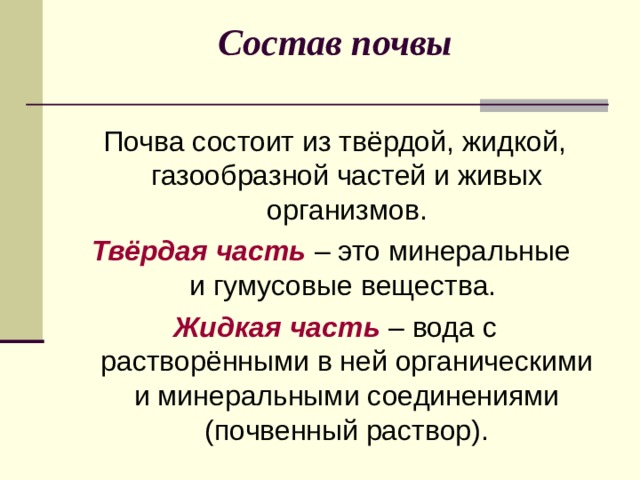Состав почвы Почва состоит из твёрдой, жидкой, газообразной частей и живых организмов. Твёрдая часть – это минеральные  и гумусовые вещества. Жидкая часть – вода с растворёнными в ней органическими и минеральными соединениями (почвенный раствор). 