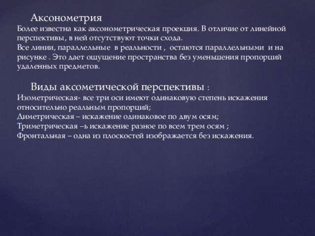  Аксонометрия Более известна как аксонометрическая проекция. В отличие от линейной перспективы, в ней отсутствуют точки схода. Все линии, параллельные в реальности , остаются параллельными и на рисунке . Это дает ощущение пространства без уменьшения пропорций удаленных предметов.  Виды аксометической перспективы : Изометрическая- все три оси имеют одинаковую степень искажения относительно реальным пропорций; Диметрическая – искажение одинаковое по двум осям; Триметрическая –ь искажение разное по всем трем осям ; Фронтальная – одна из плоскостей изображается без искажения. 