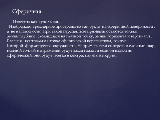  Сферичная  Известна как купольная.  Изображает трехмерное пространство как будто на сферичной поверхности , а не на плоскости. При такой перспективе прямыми остаются только линии глубины, сходящиеся на главной точку, линии горизонта и вертикали . Главная центральная точка сферической перспективы, вокруг Которой формируется окружность. Например, если смотреть в елочный шар, главной точкой в отражении будут ваши глаза , и если он идеально сферический, они будут всегда в центра, как его не крути. 