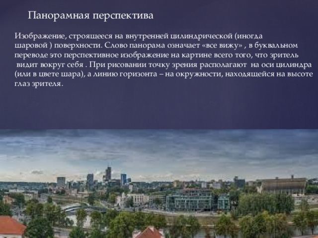  Панорамная перспектива Изображение, строящееся на внутренней цилиндрической (иногда шаровой ) поверхности. Слово панорама означает «все вижу» , в буквальном переводе это перспективное изображение на картине всего того, что зритель  видит вокруг себя . При рисовании точку зрения располагают на оси цилиндра (или в цвете шара), а линию горизонта – на окружности, находящейся на высоте глаз зрителя. 