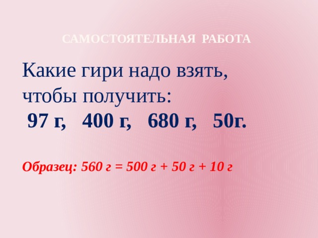 Самостоятельная работа  Какие гири надо взять, чтобы получить:  97 г, 400 г, 680 г, 50г.  Образец: 560 г = 500 г + 50 г + 10 г 