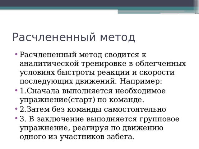 Расчлененный метод Расчлененный метод сводится к аналитической тренировке в облегченных условиях быстроты реакции и скорости последующих движений. Например: 1.Сначала выполняется необходимое упражнение(старт) по команде. 2.Затем без команды самостоятельно 3. В заключение выполняется групповое упражнение, реагируя по движению одного из участников забега. 