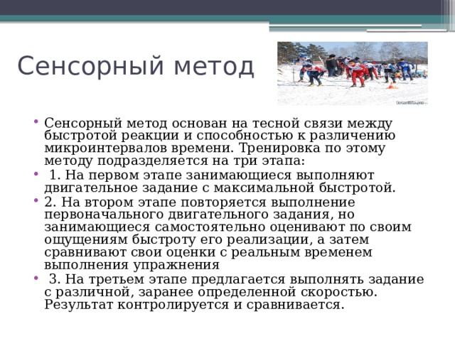 Сенсорный метод Сенсорный метод основан на тесной связи между быстротой реакции и способностью к различению микроинтервалов времени. Тренировка по этому методу подразделяется на три этапа:  1. На первом этапе занимающиеся выполняют двигательное задание с максимальной быстротой. 2. На втором этапе повторяется выполнение первоначального двигательного задания, но занимающиеся самостоятельно оценивают по своим ощущениям быстроту его реализации, а затем сравнивают свои оценки с реальным временем выполнения упражнения  3. На третьем этапе предлагается выполнять задание с различной, заранее определенной скоростью. Результат контролируется и сравнивается. 