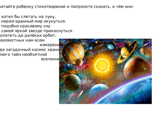 Прочитайте ребенку стихотворение и попросите сказать, о чём оно: Я хотел бы слетать на луну, В неразгаданный мир окунуться. И подобно красивому сну К самой яркой звезде прикоснуться. Долететь до далёких орбит, Неизвестных нам всем  измерений, Где загадочный космос хранит Много тайн необъятной  вселенной. 