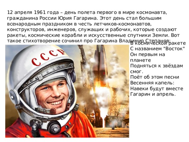 12 апреля 1961 года – день полета первого в мире космонавта, гражданина России Юрия Гагарина. Этот день стал большим всенародным праздником в честь летчиков-космонавтов, конструкторов, инженеров, служащих и рабочих, которые создают ракеты, космические корабли и искусственные спутники Земли. Вот такое стихотворение сочинил про Гагарина Владимир Степанов: В космической ракете С названием 