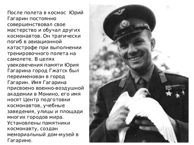 После полета в космос Юрий Гагарин постоянно совершенствовал свое мастерство и обучал других космонавтов. Он трагически погиб в авиационной катастрофе при выполнении тренировочного полета на самолете. В целях увековечения памяти Юрия Гагарина город Гжатск был переименован в город Гагарин. Имя Гагарина присвоено военно-воздушной академии в Монино, его имя носят Центр подготовки космонавтов, учебные заведения, улицы и площади многих городов мира. Установлены памятники космонавту, создан мемориальный дом-музей в Гагарине. 