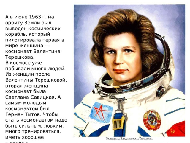 А в июне 1963 г. на орбиту Земли был выведен космических корабль, который пилотировала первая в мире женщина — космонавт Валентина Терешкова. В космосе уже побывали много людей. Из женщин после Валентины Терешковой, вторая женщина-космонавт была Светлана Савицкая. А самым молодым космонавтом был Герман Титов. Чтобы стать космонавтом надо быть сильным, ловким, много тренироваться, иметь хорошее здоровье. 
