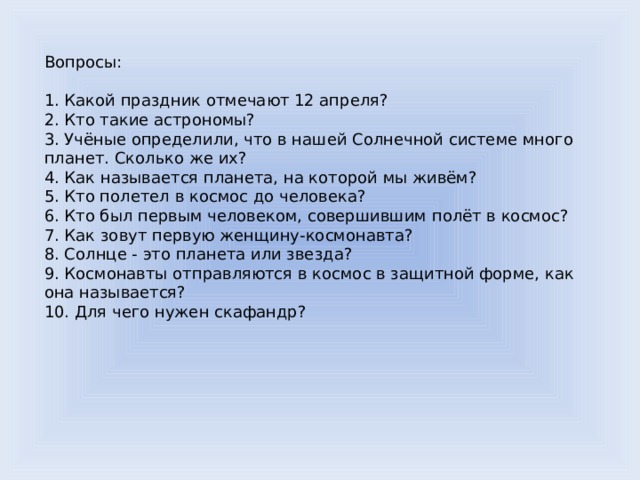 Вопросы: 1. Какой праздник отмечают 12 апреля? 2. Кто такие астрономы? 3. Учёные определили, что в нашей Солнечной системе много планет. Сколько же их? 4. Как называется планета, на которой мы живём? 5. Кто полетел в космос до человека? 6. Кто был первым человеком, совершившим полёт в космос? 7. Как зовут первую женщину-космонавта? 8. Солнце - это планета или звезда? 9. Космонавты отправляются в космос в защитной форме, как она называется? 10. Для чего нужен скафандр? 