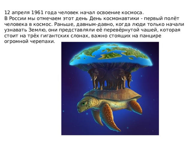 12 апреля 1961 года человек начал освоение космоса. В России мы отмечаем этот день День космонавтики - первый полёт человека в космос. Раньше, давным-давно, когда люди только начали узнавать Землю, они представляли её перевёрнутой чашей, которая стоит на трёх гигантских слонах, важно стоящих на панцире огромной черепахи. 