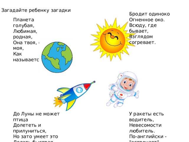 Загадайте ребенку загадки Бродит одиноко Огненное око. Всюду, где бывает, Взглядом согревает. Планета голубая, Любимая, родная, Она твоя, она моя, Как называется? До Луны не может птица У ракеты есть водитель, Невесомости любитель. Долететь и прилуниться, По-английски - 