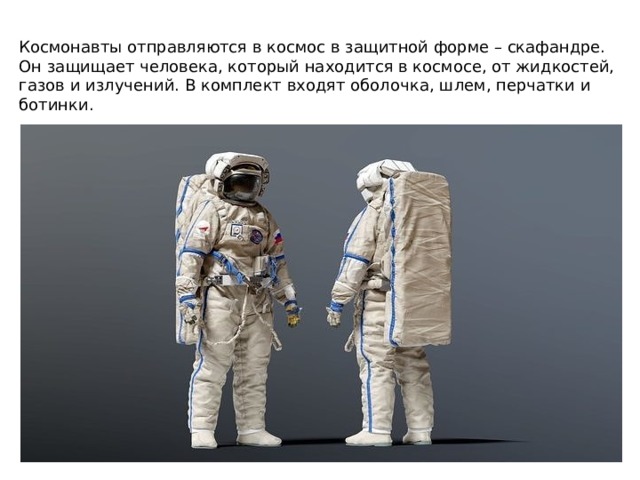Космонавты отправляются в космос в защитной форме – скафандре. Он защищает человека, который находится в космосе, от жидкостей, газов и излучений. В комплект входят оболочка, шлем, перчатки и ботинки. 