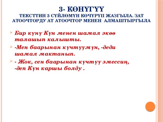 3- көнүгүү  Тексттин 3 сүйлөмүн көчүрүп жазгыла. Зат атоочторду ат атоочтор менен алмаштыргыла Бир күнү Күн менен шамал экөө талашып калышты. -Мен баарынан күчтүүмүн, -деди шамал мактанып. - Жок, сен баарынан күчтүү эмессиң, -деп Күн каршы болду . 
