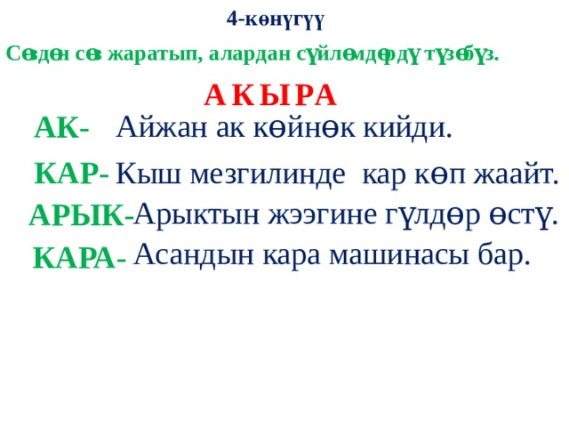 4-көнүгүү Сɵздɵн сɵз жаратып, алардан сүйлɵмдɵрдү түзɵбүз. АКЫРА  Айжан ак кɵйнɵк кийди. АК- КАР- Кыш мезгилинде кар кɵп жаайт.  Арыктын жээгине гүлдɵр ɵстү. АРЫК- Асандын кара машинасы бар. КАРА- 