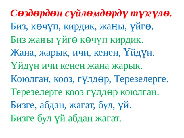 Сɵздɵрдɵн сүйлɵмдɵрдү түзгүлɵ. Биз, кɵчүп, кирдик, жаңы, үйгɵ. Биз жаңы үйгɵ кɵчүп кирдик. Жана, жарык, ичи, кенен, Үйдүн. Үйдүн ичи кенен жана жарык. Коюлган, кооз, гүлдɵр, Терезелерге. Терезелерге кооз гүлдɵр коюлган. Бизге, абдан, жагат, бул, үй. Бизге бул үй абдан жагат. 