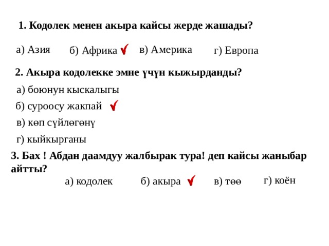  1. Кодолек менен акыра кайсы жерде жашады? в) Америка а) Азия б) Африка г) Европа 2. Акыра кодолекке эмне үчүн кыжырданды? а) боюнун кыскалыгы б) суроосу жакпай в) көп сүйлөгөнү г) кыйкырганы 3. Бах ! Абдан даамдуу жалбырак тура! деп кайсы жаныбар айтты? г) коён б) акыра в) төө а) кодолек 