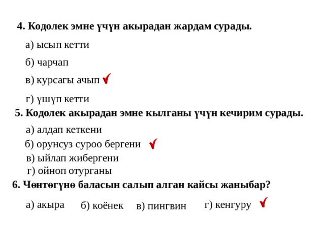 4. Кодолек эмне үчүн акырадан жардам сурады.  а) ысып кетти б) чарчап в) курсагы ачып г) үшүп кетти 5. Кодолек акырадан эмне кылганы үчүн кечирим сурады. а) алдап кеткени б) орунсуз суроо бергени в) ыйлап жибергени г) ойноп отурганы 6. Чөнтөгүнө баласын салып алган кайсы жаныбар? г) кенгуру а) акыра б) коёнек в) пингвин 