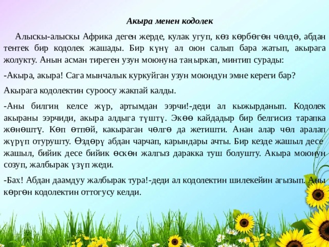 Акыра менен кодолек  Алыскы-алыскы Африка деген жерде, кулак угуп, кɵз кɵрбɵгɵн чɵлдɵ, абдан тентек бир кодолек жашады. Бир күнү ал оюн салып бара жатып, акырага жолукту. Анын асман тиреген узун моюнуна таңыркап, минтип сурады: -Акыра, акыра! Сага мынчалык куркуйган узун моюндун эмне кереги бар? Акырага кодолектин суроосу жакпай калды. -Аны билгиң келсе жүр, артымдан ээрчи!-деди ал кыжырданып. Кодолек акыраны ээрчиди, акыра алдыга түштү. Экɵɵ кайдадыр бир белгисиз тарапка жɵнɵштү. Кɵп ɵтпɵй, какыраган чɵлгɵ да жетишти. Анан алар чɵл аралап жүрүп отурушту. Ɵздɵрү абдан чарчап, карындары ачты. Бир кезде жашыл десе жашыл, бийик десе бийик ɵскɵн жалгыз даракка туш болушту. Акыра моюнун созуп, жалбырак үзүп жеди. -Бах! Абдан даамдуу жалбырак тура!-деди ал кодолектин шилекейин агызып. Аны кɵргɵн кодолектин оттогусу келди. 