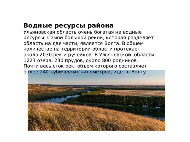 Водные ресурсы района Ульяновская область очень богатая на водные ресурсы. Самой большой рекой, которая разделяет область на две части, является Волга. В общем количестве на территории области протекает около 2030 рек и ручейков. В Ульяновской области 1223 озера, 230 прудов, около 800 родников. Почти весь сток рек, объем которого составляет более 240 кубических километров, идет в Волгу. 