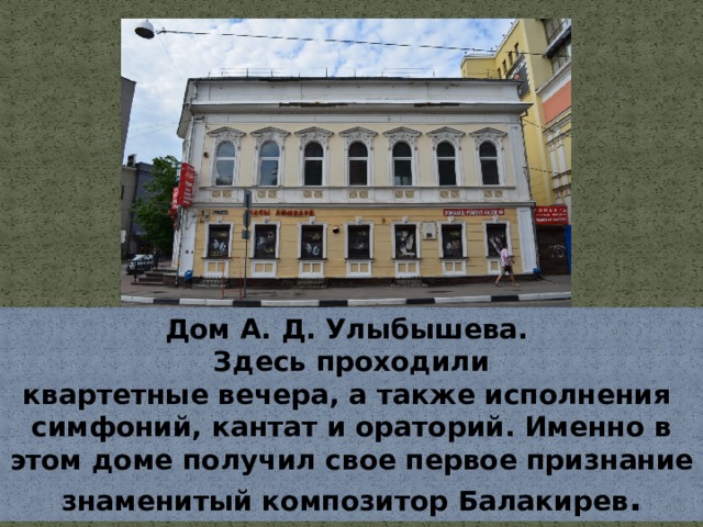Дом А. Д. Улыбышева. Здесь проходили квартетные вечера, а также исполнения  симфоний, кантат и ораторий. Именно в этом доме получил свое первое признание знаменитый композитор Балакирев . 