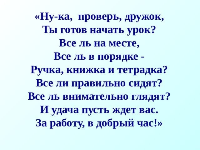 «Ну-ка, проверь, дружок, Ты готов начать урок? Все ль на месте, Все ль в порядке - Ручка, книжка и тетрадка? Все ли правильно сидят? Все ль внимательно глядят? И удача пусть ждет вас. За работу, в добрый час!» 