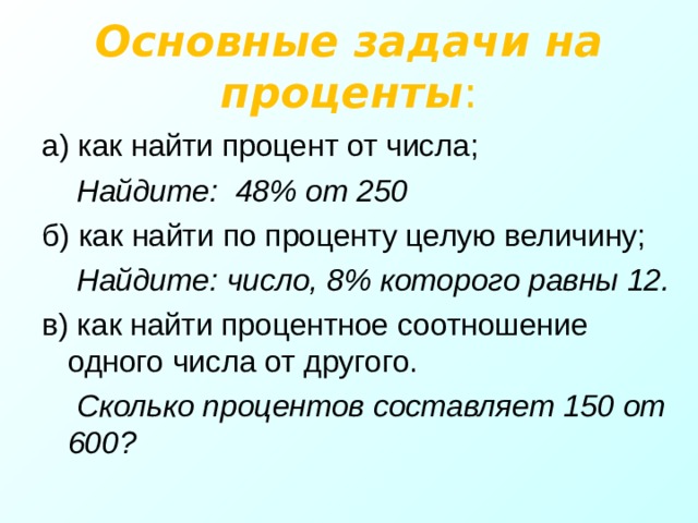 Основные задачи на проценты : а) как найти процент от числа;  Найдите: 48% от 250 б) как найти по проценту целую величину;  Найдите: число, 8% которого равны 12. в) как найти процентное соотношение одного числа от другого.  Сколько процентов составляет 150 от 600?  
