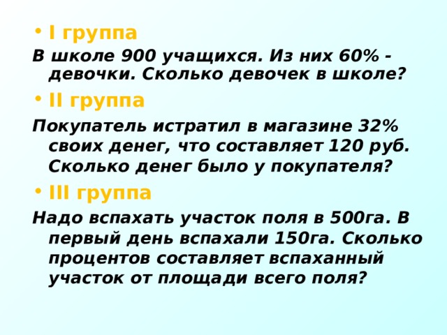 I группа В школе 900 учащихся. Из них 60% - девочки. Сколько девочек в школе? II группа Покупатель истратил в магазине 32% своих денег, что составляет 120 руб. Сколько денег было у покупателя? III группа Надо вспахать участок поля в 500га. В первый день вспахали 150га. Сколько процентов составляет вспаханный участок от площади всего поля?  