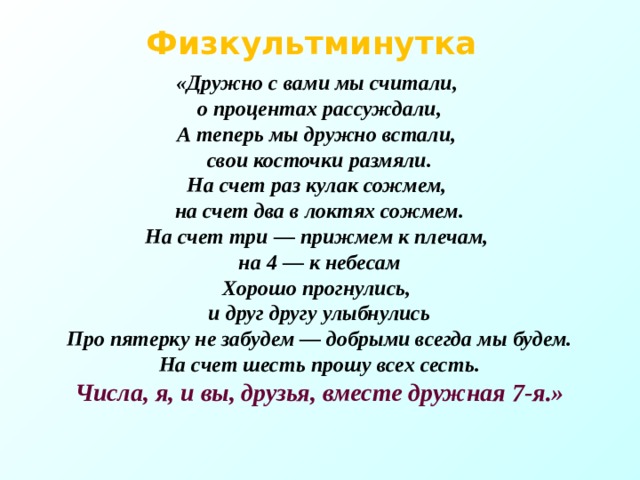 Физкультминутка  «Дружно с вами мы считали, о процентах рассуждали, А теперь мы дружно встали, свои косточки размяли. На счет раз кулак сожмем, на счет два в локтях сожмем. На счет три — прижмем к плечам, на 4 — к небесам Хорошо прогнулись, и друг другу улыбнулись Про пятерку не забудем — добрыми всегда мы будем. На счет шесть прошу всех сесть. Числа, я, и вы, друзья, вместе дружная 7-я.»  