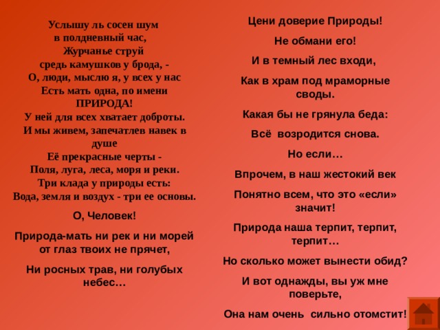 Цени доверие Природы! Не обмани его! И в темный лес входи, Как в храм под мраморные своды. Какая бы не грянула беда: Всё возродится снова. Но если… Впрочем, в наш жестокий век Понятно всем, что это «если» значит! Природа наша терпит, терпит, терпит… Но сколько может вынести обид? И вот однажды, вы уж мне поверьте, Она нам очень сильно отомстит! Услышу ль сосен шум в полдневный час, Журчанье струй средь камушков у брода, - О, люди, мыслю я, у всех у нас Есть мать одна, по имени ПРИРОДА! У ней для всех хватает доброты. И мы живем, запечатлев навек в душе Её прекрасные черты - Поля, луга, леса, моря и реки. Три клада у природы есть: Вода, земля и воздух - три ее основы. О, Человек! Природа-мать ни рек и ни морей от глаз твоих не прячет, Ни росных трав, ни голубых небес…  