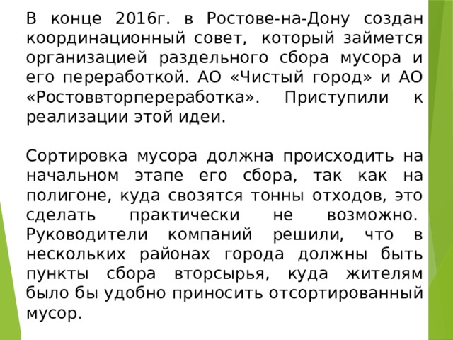 В конце 2016г. в Ростове-на-Дону создан координационный совет,  который займется организацией раздельного сбора мусора и его переработкой. АО «Чистый город» и АО «Ростоввторпереработка». Приступили к реализации этой идеи. Сортировка мусора должна происходить на начальном этапе его сбора, так как на полигоне, куда свозятся тонны отходов, это сделать практически не возможно.   Руководители компаний решили, что в нескольких районах города должны быть пункты сбора вторсырья, куда жителям было бы удобно приносить отсортированный мусор. 