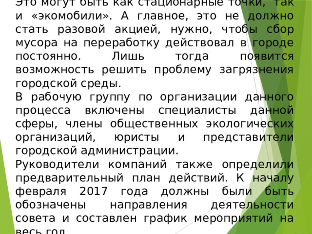 Это могут быть как стационарные точки,  так и «экомобили». А главное, это не должно стать разовой акцией, нужно, чтобы сбор мусора на переработку действовал в городе постоянно. Лишь тогда появится возможность решить проблему загрязнения городской среды. В рабочую группу по организации данного процесса включены специалисты данной сферы, члены общественных экологических организаций, юристы и представители городской администрации. Руководители компаний также определили предварительный план действий. К началу февраля 2017 года должны были быть обозначены направления деятельности совета и составлен график мероприятий на весь год.  