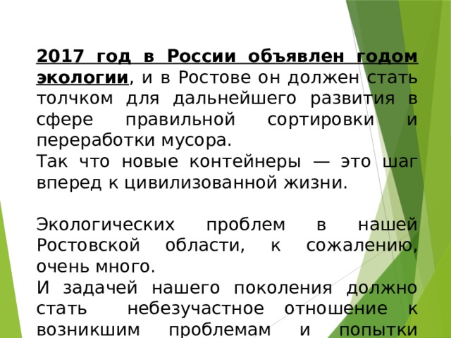 2017 год в России объявлен годом экологии , и в Ростове он должен стать толчком для дальнейшего развития в сфере правильной сортировки и переработки мусора. Так что новые контейнеры — это шаг вперед к цивилизованной жизни. Экологических проблем в нашей Ростовской области, к сожалению, очень много. И задачей нашего поколения должно стать небезучастное отношение к возникшим проблемам и попытки наметить пути их решения. 