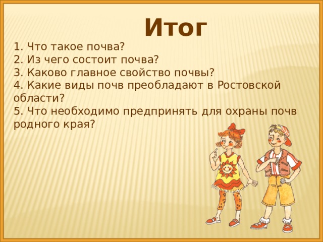 Итог 1. Что такое почва? 2. Из чего состоит почва? 3. Каково главное свойство почвы? 4. Какие виды почв преобладают в Ростовской области? 5. Что необходимо предпринять для охраны почв родного края?  