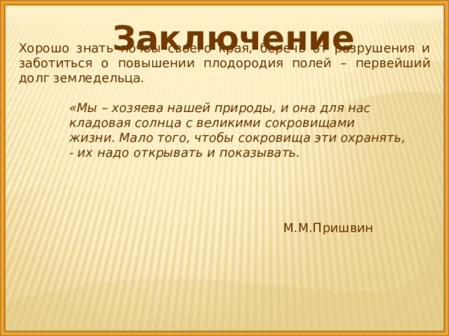 Заключение Хорошо знать почвы своего края, беречь от разрушения и заботиться о повышении плодородия полей – первейший долг земледельца. «Мы – хозяева нашей природы, и она для нас кладовая солнца с великими сокровищами жизни. Мало того, чтобы сокровища эти охранять, - их надо открывать и показывать.   М.М.Пришвин 