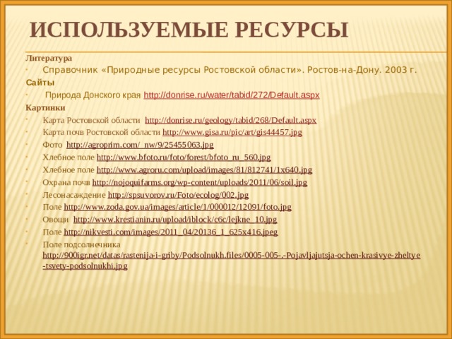 ИСПОЛЬЗУЕМЫЕ ресурсы Литература Справочник «Природные ресурсы Ростовской области». Ростов-на-Дону. 2003 г. Сайты  Природа Донского края http://donrise.ru/water/tabid/272/Default.aspx Картинки Карта Ростовской области http://donrise.ru/geology/tabid/268/Default.aspx Карта почв Ростовской области http://www.gisa.ru/pic/art/gis44457.jpg Фото http://agroprim.com/_nw/9/25455063.jpg Хлебное поле http://www.bfoto.ru/foto/forest/bfoto_ru_560.jpg Хлебное поле http://www.agroru.com/upload/images/81/812741/1x640.jpg Охрана почв http://nojoquifarms.org/wp-content/uploads/2011/06/soil.jpg Лесонасаждение http://spsuvorov.ru/Foto/ecolog/002.jpg Поле http://www.zoda.gov.ua/images/article/1/000012/12091/foto.jpg Овощи http://www.krestianin.ru/upload/iblock/c6c/lejkne_10.jpg Поле http://nikvesti.com/images/2011_04/20136_1_625x416.jpeg Поле подсолнечника http://900igr.net/datas/rastenija-i-griby/Podsolnukh.files/0005-005-.-Pojavljajutsja-ochen-krasivye-zheltye-tsvety-podsolnukhi.jpg             