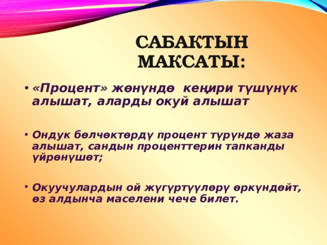 САБАКТЫН МАКСАТЫ: «Процент» жөнүндө кеңири түшүнүк алышат, аларды окуй алышат  Ондук бөлчөктөрдү процент түрүндө жаза алышат, сандын проценттерин тапканды үйрөнүшөт;  Окуучулардын ой жүгүртүүлөрү өркүндөйт, өз алдынча маселени чече билет. 