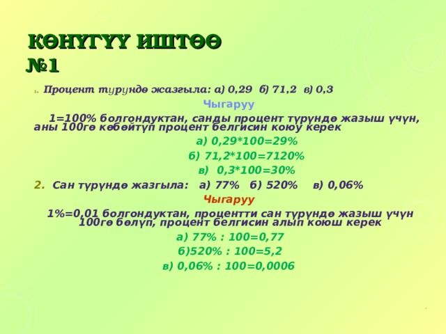 КӨНҮГҮҮ ИШТӨӨ  №1 1 .  Процент түрүндө жазгыла: а) 0,29 б) 71,2 в) 0,3 Чыгаруу  1=100% болгондуктан, санды процент түрүндө жазыш үчүн, аны 100гө көбөйтүп процент белгисин коюу керек  а) 0,29*100=29%  б) 71,2*100=7120%  в) 0,3*100=30% 2. Сан түрүндө жазгыла: а) 77% б) 520% в) 0,06% Чыгаруу 1%=0,01 болгондуктан, процентти сан түрүндө жазыш үчүн 100гө бөлүп, процент белгисин алып коюш керек а) 77% : 100=0,77 б)520% : 100=5,2 в) 0,06% : 100=0,0006    . 