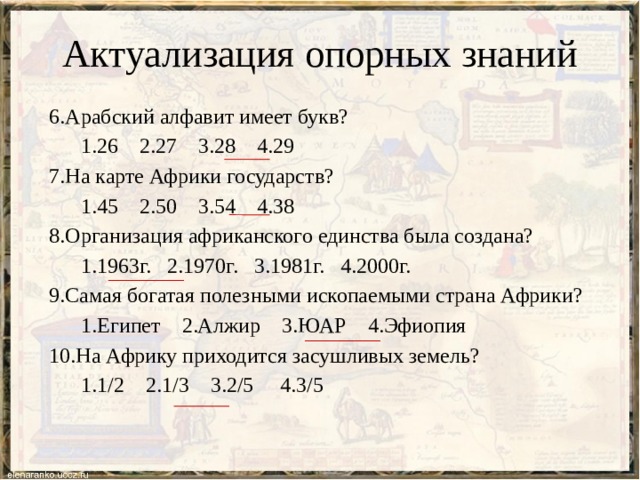 Актуализация опорных знаний 6.Арабский алфавит имеет букв?  1.26 2.27 3.28 4.29 7.На карте Африки государств?  1.45 2.50 3.54 4.38 8.Организация африканского единства была создана?  1.1963г. 2.1970г. 3.1981г. 4.2000г. 9.Самая богатая полезными ископаемыми страна Африки?  1.Египет 2.Алжир 3.ЮАР 4.Эфиопия 10.На Африку приходится засушливых земель?  1.1/2 2.1/3 3.2/5 4.3/5 