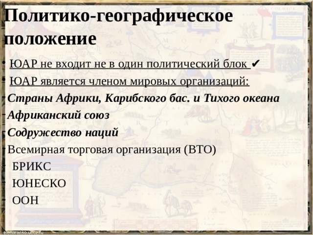 Политико-географическое положение  ЮАР не входит не в один политический блок ✔  ЮАР является членом мировых организаций: Страны Африки, Карибского бас. и Тихого океана Африканский союз Содружество наций Всемирная торговая организация (ВТО) БРИКС ЮНЕСКО ООН  