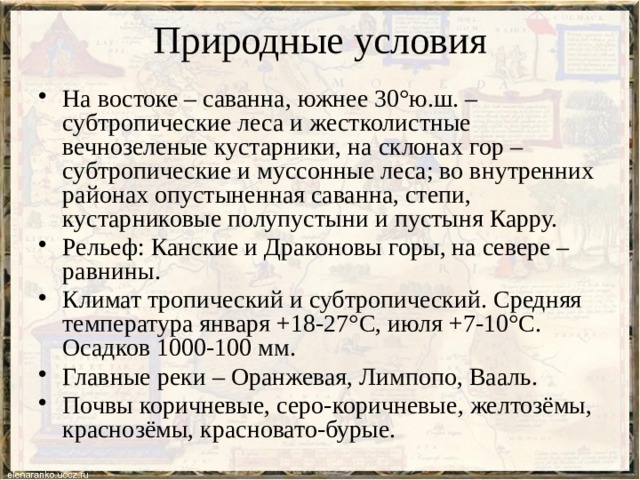 Природные условия На востоке – саванна, южнее 30°ю.ш. – субтропические леса и жестколистные вечнозеленые кустарники, на склонах гор – субтропические и муссонные леса; во внутренних районах опустыненная саванна, степи, кустарниковые полупустыни и пустыня Карру. Рельеф: Канские и Драконовы горы, на севере – равнины. Климат тропический и субтропический. Средняя температура января +18-27°С, июля +7-10°С. Осадков 1000-100 мм. Главные реки – Оранжевая, Лимпопо, Вааль. Почвы коричневые, серо-коричневые, желтозёмы, краснозёмы, красновато-бурые. 