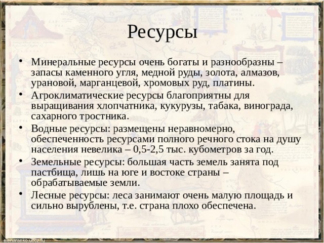 Ресурсы Минеральные ресурсы очень богаты и разнообразны – запасы каменного угля, медной руды, золота, алмазов, урановой, марганцевой, хромовых руд, платины. Агроклиматические ресурсы благоприятны для выращивания хлопчатника, кукурузы, табака, винограда, сахарного тростника. Водные ресурсы: размещены неравномерно, обеспеченность ресурсами полного речного стока на душу населения невелика – 0,5-2,5 тыс. кубометров за год. Земельные ресурсы: большая часть земель занята под пастбища, лишь на юге и востоке страны – обрабатываемые земли. Лесные ресурсы: леса занимают очень малую площадь и сильно вырублены, т.е. страна плохо обеспечена. 