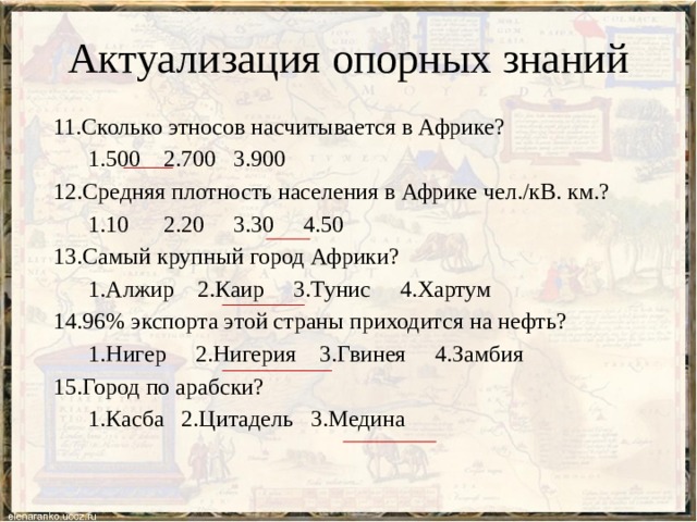 Актуализация опорных знаний 11.Сколько этносов насчитывается в Африке?  1.500 2.700 3.900 12.Средняя плотность населения в Африке чел./кВ. км.?  1.10 2.20 3.30 4.50 13.Самый крупный город Африки?  1.Алжир 2.Каир 3.Тунис 4.Хартум 14.96% экспорта этой страны приходится на нефть?  1.Нигер 2.Нигерия 3.Гвинея 4.Замбия 15.Город по арабски?  1.Касба 2.Цитадель 3.Медина 