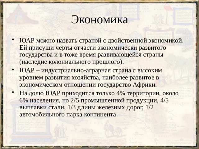 Экономика ЮАР можно назвать страной с двойственной экономикой. Ей присущи черты отчасти экономически развитого государства и в тоже время развивающейся страны (наследие колониального прошлого). ЮАР – индустриально-аграрная страна с высоким уровнем развития хозяйства, наиболее развитое в экономическом отношении государство Африки. На долю ЮАР приходится только 4% территории, около 6% населения, но 2/5 промышленной продукции, 4/5 выплавки стали, 1/3 длины железных дорог, 1/2 автомобильного парка континента. 