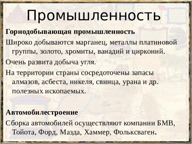 Промышленность Горнодобывающая промышленность Широко добываются марганец, металлы платиновой группы, золото, хромиты, ванадий и цирконий. Очень развита добыча угля. На территории страны сосредоточены запасы алмазов, асбеста, никеля, свинца, урана и др. полезных ископаемых.  Автомобилестроение Сборка автомобилей осуществляют компании БМВ, Тойота, Форд, Мазда, Хаммер, Фольксваген . 