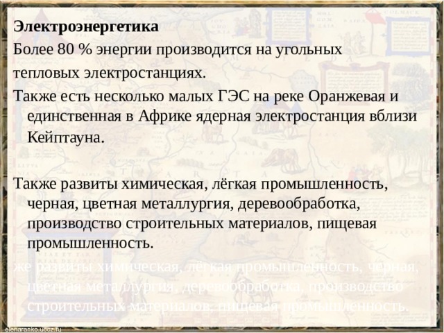 Электроэнергетика Более 80 % энергии производится на угольных тепловых электростанциях. Также есть несколько малых ГЭС на реке Оранжевая и единственная в Африке ядерная электростанция вблизи Кейптауна . Также развиты химическая, лёгкая промышленность, черная, цветная металлургия, деревообработка, производство строительных материалов, пищевая промышленность. же развиты химическая, лёгкая промышленность, черная, цветная металлургия, деревообработка, производство строительных материалов, пищевая промышленность. 